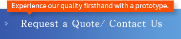 Experience our quality firsthand with a prototype. Request a Quote/ Contact Us