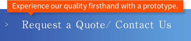 Experience our quality firsthand with a prototype. Request a Quote/ Contact Us